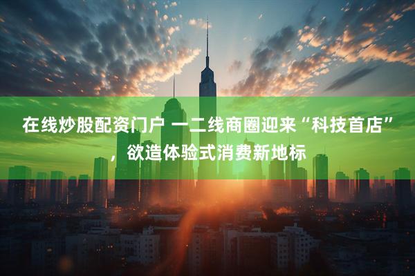 在线炒股配资门户 一二线商圈迎来“科技首店”，欲造体验式消费新地标