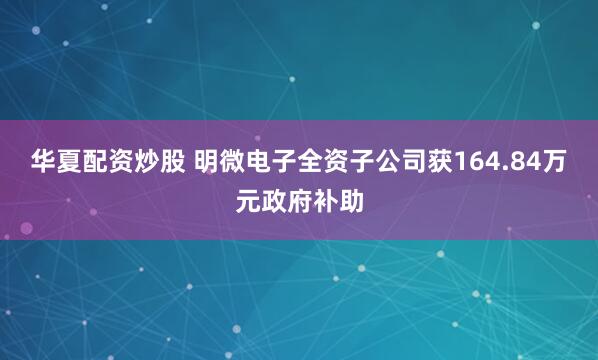 华夏配资炒股 明微电子全资子公司获164.84万元政府补助