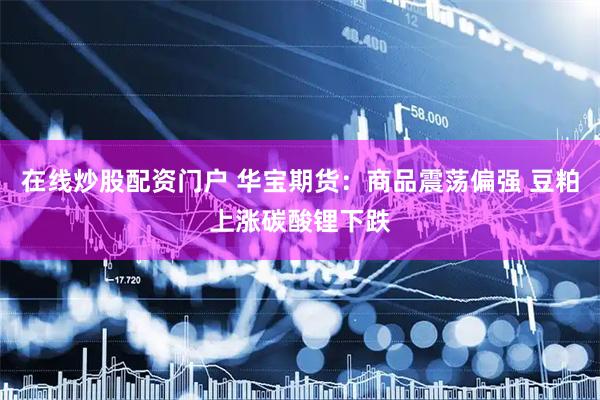 在线炒股配资门户 华宝期货：商品震荡偏强 豆粕上涨碳酸锂下跌