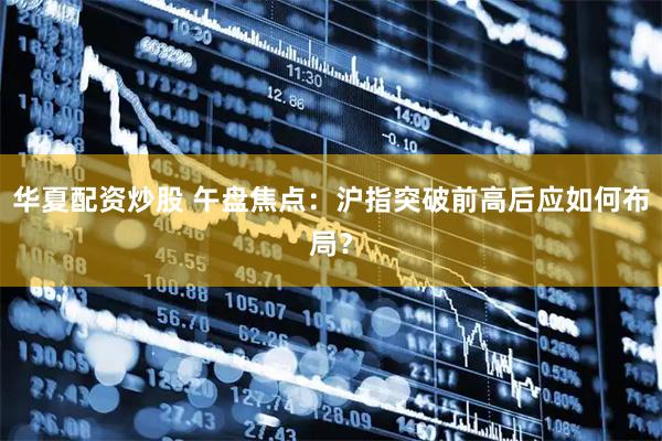 华夏配资炒股 午盘焦点：沪指突破前高后应如何布局？
