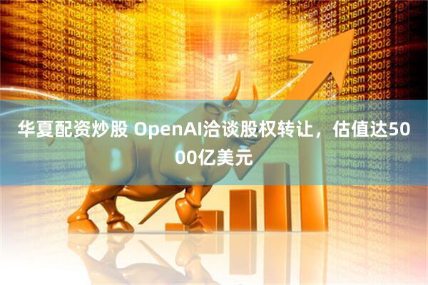 华夏配资炒股 OpenAI洽谈股权转让，估值达5000亿美元