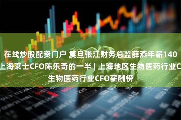 在线炒股配资门户 复旦张江财务总监薛燕年薪140万，不及上海莱士CFO陈乐奇的一半 | 上海地区生物医药行业CFO薪酬榜