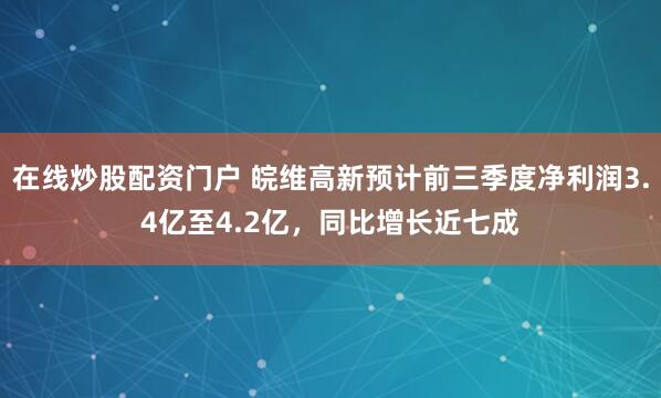 在线炒股配资门户 皖维高新预计前三季度净利润3.4亿至4.2亿，同比增长近七成