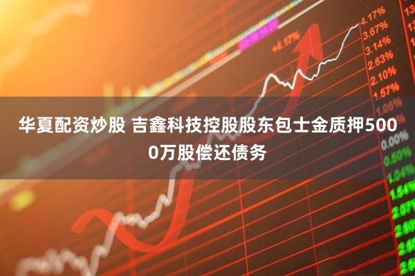 华夏配资炒股 吉鑫科技控股股东包士金质押5000万股偿还债务
