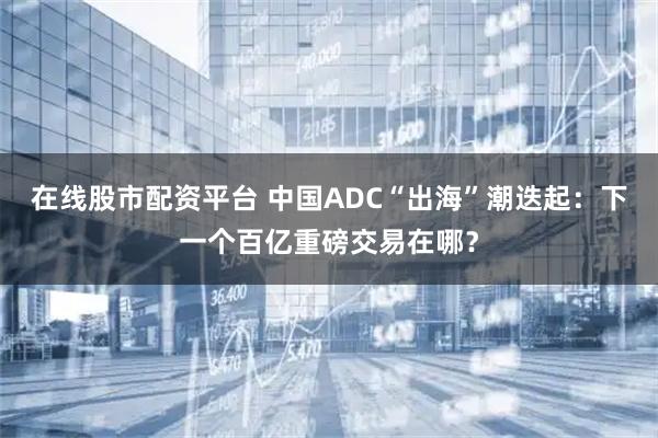 在线股市配资平台 中国ADC“出海”潮迭起：下一个百亿重磅交易在哪？