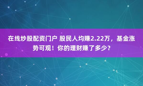在线炒股配资门户 股民人均赚2.22万，基金涨势可观！你的理财赚了多少？