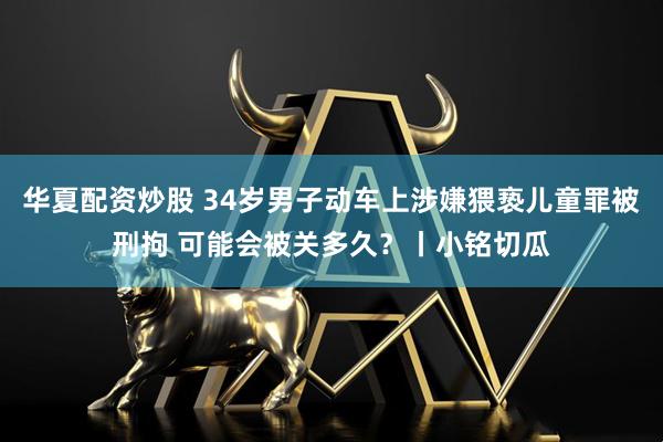 华夏配资炒股 34岁男子动车上涉嫌猥亵儿童罪被刑拘 可能会被关多久？丨小铭切瓜