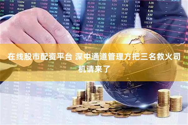 在线股市配资平台 深中通道管理方把三名救火司机请来了