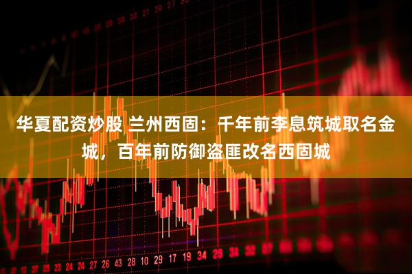 华夏配资炒股 兰州西固：千年前李息筑城取名金城，百年前防御盗匪改名西固城