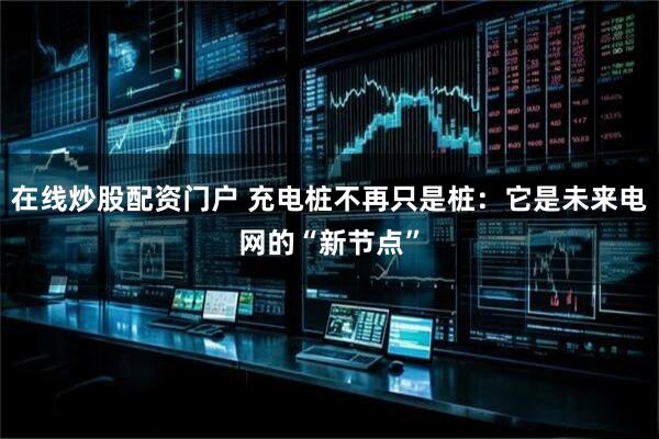 在线炒股配资门户 充电桩不再只是桩：它是未来电网的“新节点”