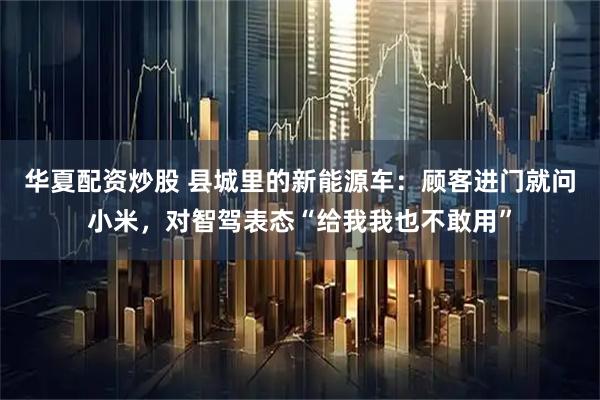 华夏配资炒股 县城里的新能源车：顾客进门就问小米，对智驾表态“给我我也不敢用”