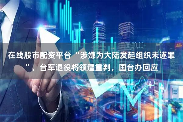 在线股市配资平台 “涉嫌为大陆发起组织未遂罪”，台军退役将领遭重判，国台办回应