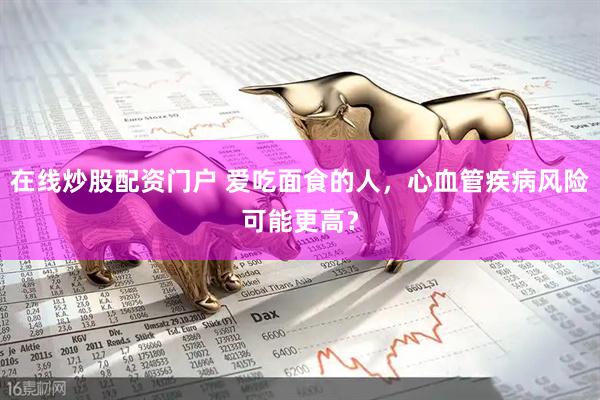 在线炒股配资门户 爱吃面食的人，心血管疾病风险可能更高？