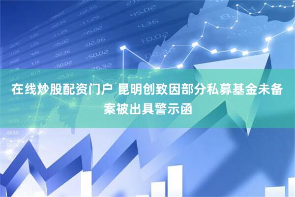 在线炒股配资门户 昆明创致因部分私募基金未备案被出具警示函
