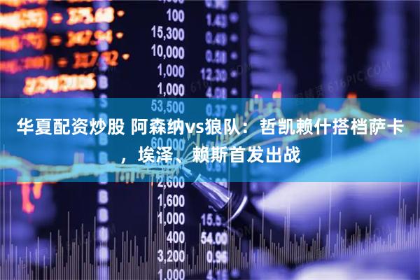 华夏配资炒股 阿森纳vs狼队：哲凯赖什搭档萨卡，埃泽、赖斯首发出战
