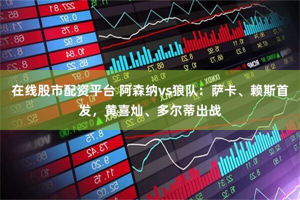 在线股市配资平台 阿森纳vs狼队：萨卡、赖斯首发，黄喜灿、多尔蒂出战