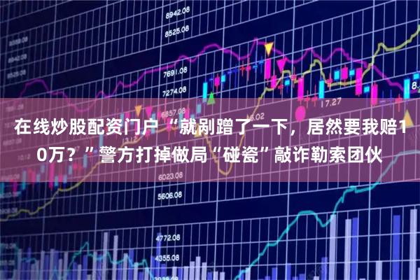 在线炒股配资门户 “就剐蹭了一下，居然要我赔10万？”警方打掉做局“碰瓷”敲诈勒索团伙
