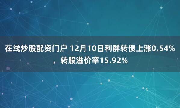 在线炒股配资门户 12月10日利群转债上涨0.54%，转股溢价率15.92%