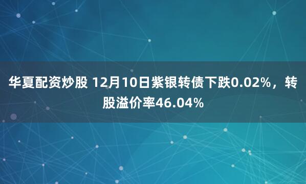 华夏配资炒股 12月10日紫银转债下跌0.02%，转股溢价率46.04%