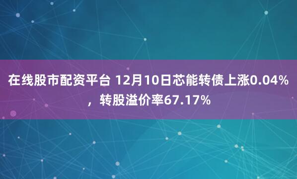 在线股市配资平台 12月10日芯能转债上涨0.04%，转股溢价率67.17%