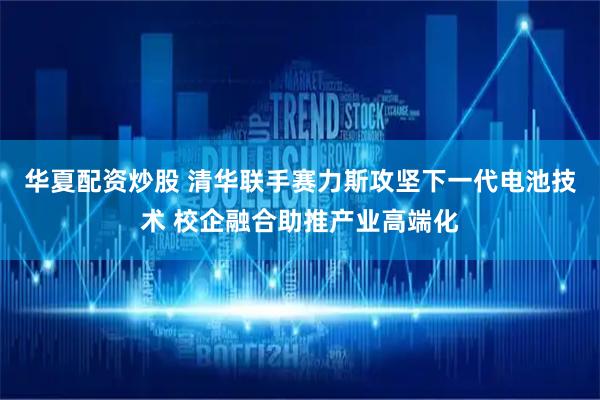 华夏配资炒股 清华联手赛力斯攻坚下一代电池技术 校企融合助推产业高端化