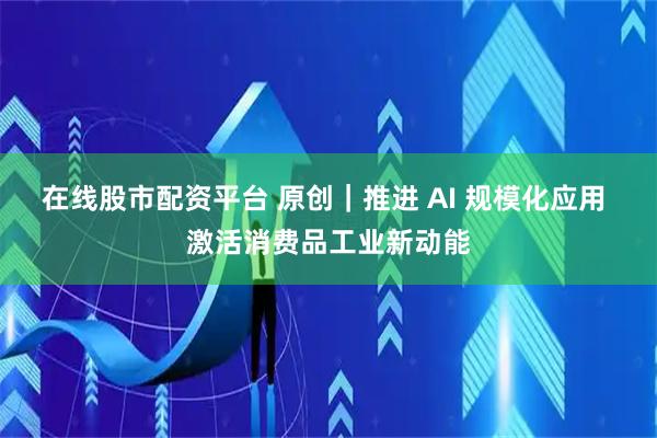 在线股市配资平台 原创｜推进 AI 规模化应用 激活消费品工业新动能