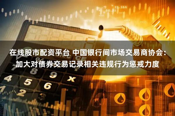 在线股市配资平台 中国银行间市场交易商协会：加大对债券交易记录相关违规行为惩戒力度