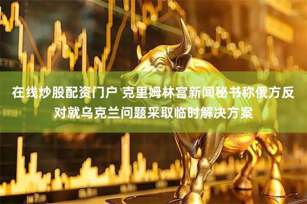 在线炒股配资门户 克里姆林宫新闻秘书称俄方反对就乌克兰问题采取临时解决方案