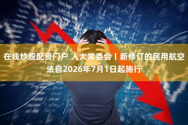 在线炒股配资门户 人大常委会丨新修订的民用航空法自2026年7月1日起施行
