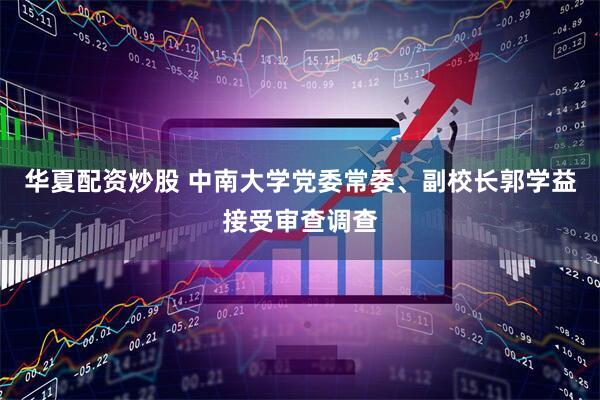 华夏配资炒股 中南大学党委常委、副校长郭学益接受审查调查