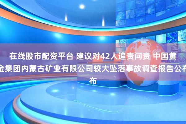 在线股市配资平台 建议对42人追责问责 中国黄金集团内蒙古矿业有限公司较大坠落事故调查报告公布
