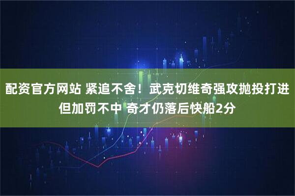 配资官方网站 紧追不舍！武克切维奇强攻抛投打进但加罚不中 奇才仍落后快船2分