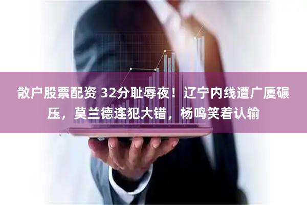 散户股票配资 32分耻辱夜！辽宁内线遭广厦碾压，莫兰德连犯大错，杨鸣笑着认输