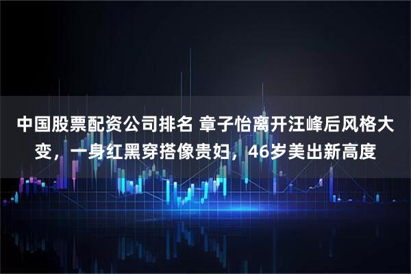 中国股票配资公司排名 章子怡离开汪峰后风格大变，一身红黑穿搭像贵妇，46岁美出新高度