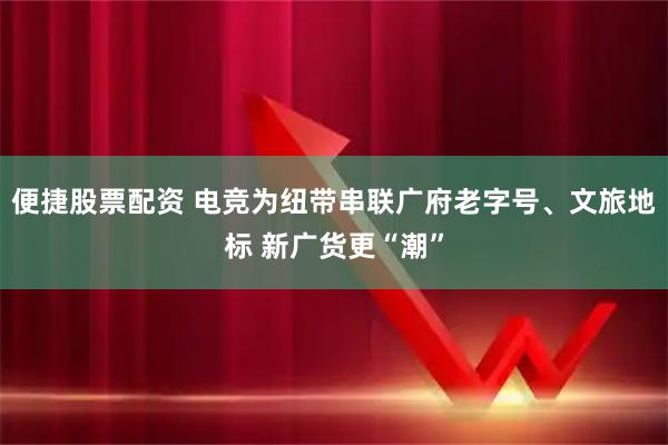 便捷股票配资 电竞为纽带串联广府老字号、文旅地标 新广货更“潮”