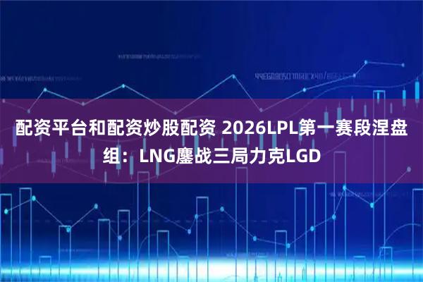 配资平台和配资炒股配资 2026LPL第一赛段涅盘组：LNG鏖战三局力克LGD