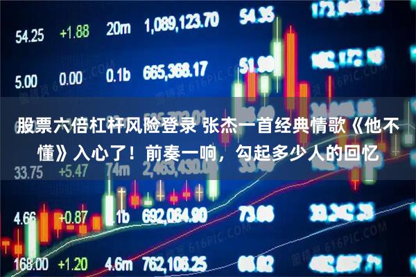股票六倍杠杆风险登录 张杰一首经典情歌《他不懂》入心了！前奏一响，勾起多少人的回忆