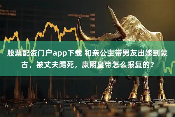 股票配资门户app下载 和亲公主带男友出嫁到蒙古，被丈夫踢死，康熙皇帝怎么报复的？