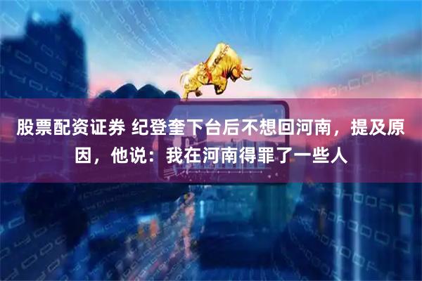 股票配资证券 纪登奎下台后不想回河南，提及原因，他说：我在河南得罪了一些人