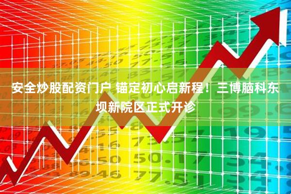 安全炒股配资门户 锚定初心启新程！三博脑科东坝新院区正式开诊
