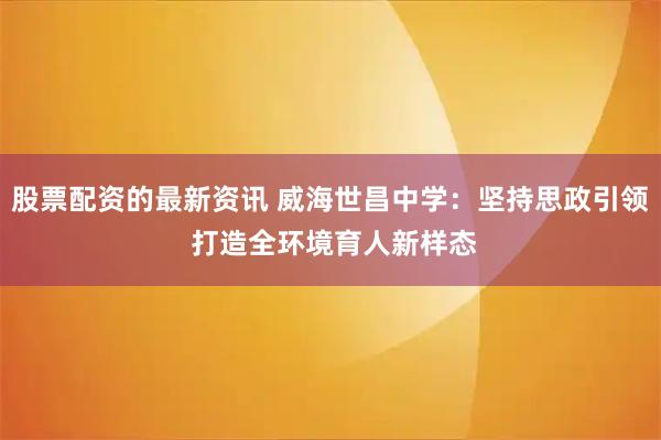 股票配资的最新资讯 威海世昌中学：坚持思政引领 打造全环境育人新样态