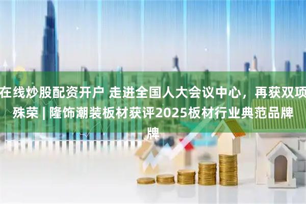 在线炒股配资开户 走进全国人大会议中心，再获双项殊荣 | 隆饰潮装板材获评2025板材行业典范品牌