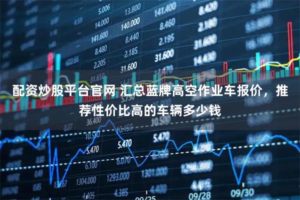 配资炒股平台官网 汇总蓝牌高空作业车报价，推荐性价比高的车辆多少钱