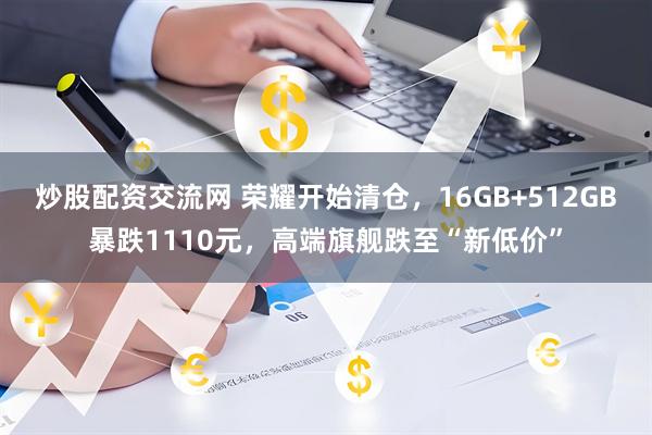 炒股配资交流网 荣耀开始清仓，16GB+512GB暴跌1110元，高端旗舰跌至“新低价”
