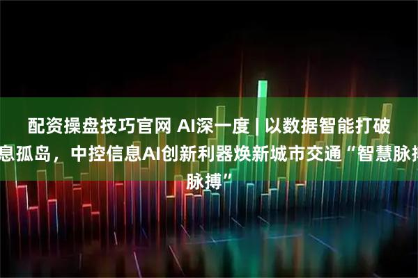 配资操盘技巧官网 AI深一度 | 以数据智能打破信息孤岛，中控信息AI创新利器焕新城市交通“智慧脉搏”