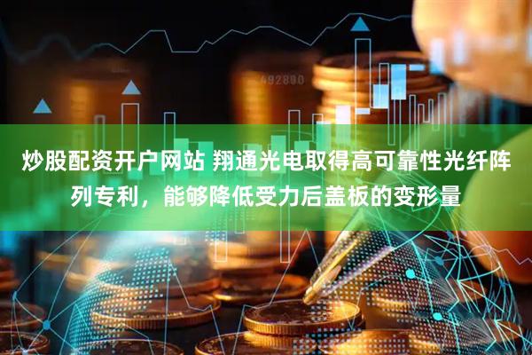 炒股配资开户网站 翔通光电取得高可靠性光纤阵列专利，能够降低受力后盖板的变形量