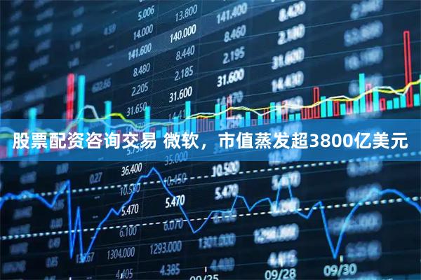 股票配资咨询交易 微软，市值蒸发超3800亿美元