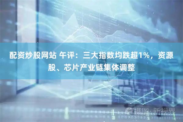 配资炒股网站 午评：三大指数均跌超1%，资源股、芯片产业链集体调整