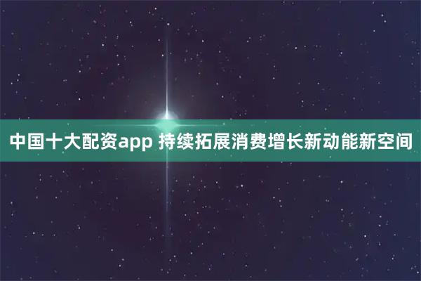中国十大配资app 持续拓展消费增长新动能新空间