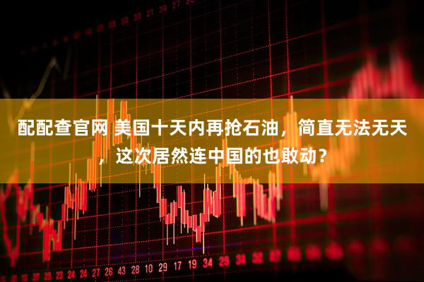 配配查官网 美国十天内再抢石油，简直无法无天，这次居然连中国的也敢动？